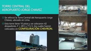 TORRE CENTRAL DEL
AEROPUERTO JORGE CHAVEZ
 Se reforzó la Torre Central del Aeropuerto Jorge
Chávez, ubicado en Lima.
 Esta torre tiene 10 pisos y se colocaron 42
disipadores, F = 49 t y 71.2 t, los cuales fueron
colocados en CONFIGURACIÓN CHEVRON.
 