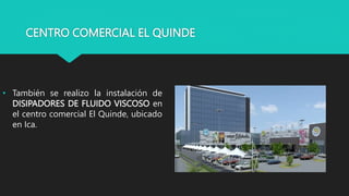 CENTRO COMERCIAL EL QUINDE
• También se realizo la instalación de
DISIPADORES DE FLUIDO VISCOSO en
el centro comercial El Quinde, ubicado
en Ica.
 