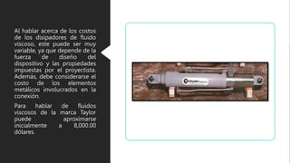Al hablar acerca de los costos
de los disipadores de fluido
viscoso, este puede ser muy
variable, ya que depende de la
fuerza de diseño del
dispositivo y las propiedades
impuestas por el proyectista.
Además, debe considerarse el
costo de los elementos
metálicos involucrados en la
conexión.
Para hablar de fluidos
viscosos de la marca Taylor
puede aproximarse
inicialmente a 8,000.00
dólares.
 