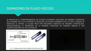 DISIPADORES DE FLUIDO VISCOSO
SE BASAN EN EL COMPORTAMIENTO DE FLUIDOS ALTAMENTE VISCOSOS. EN GENERAL CONSISTEN
EN CILINDROS EN CUYO INTERIOR SE DESPLAZA UN PISTÓN EMBEBIDO EN EL FLUIDO. CUANDO SE
DESPLAZA EL PISTON, EL FLUIDO PASA POR PEQUEÑOS ORIFICIOS DE MANERA CONTROLADA,
PRODUCIENDOSE LA DISIPACIÓN DE LA ENERGIA. FUNCIONA DE MANERA SIMILAR A LOS
AMORTIGUADORES DE UN AUTOMOVIL.
 