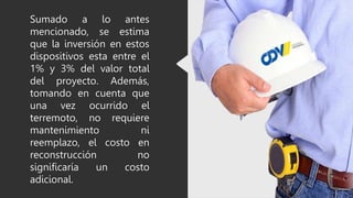 Sumado a lo antes
mencionado, se estima
que la inversión en estos
dispositivos esta entre el
1% y 3% del valor total
del proyecto. Además,
tomando en cuenta que
una vez ocurrido el
terremoto, no requiere
mantenimiento ni
reemplazo, el costo en
reconstrucción no
significaría un costo
adicional.
 