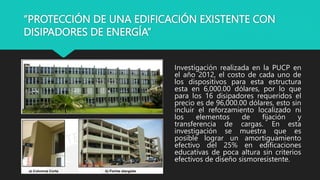 “PROTECCIÓN DE UNA EDIFICACIÓN EXISTENTE CON
DISIPADORES DE ENERGÍA”
Investigación realizada en la PUCP en
el año 2012, el costo de cada uno de
los dispositivos para esta estructura
esta en 6,000.00 dólares, por lo que
para los 16 disipadores requeridos el
precio es de 96,000.00 dólares, esto sin
incluir el reforzamiento localizado ni
los elementos de fijación y
transferencia de cargas. En esta
investigación se muestra que es
posible lograr un amortiguamiento
efectivo del 25% en edificaciones
educativas de poca altura sin criterios
efectivos de diseño sismoresistente.
 