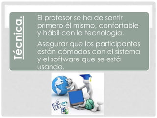 Técnica. El profesor se ha de sentir
primero él mismo, confortable
y hábil con la tecnología.
Asegurar que los participantes
están cómodos con el sistema
y el software que se está
usando.
 