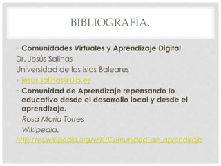 BIBLIOGRAFÍA.
• Comunidades Virtuales y Aprendizaje Digital
Dr. Jesús Salinas
Universidad de las Islas Baleares
• jesus.salinas@uib.es
• Comunidad de Aprendizaje repensando lo
educativo desde el desarrollo local y desde el
aprendizaje.
Rosa María Torres
Wikipedia.
http://es.wikipedia.org/wiki/Comunidad_de_aprendizaje
 
