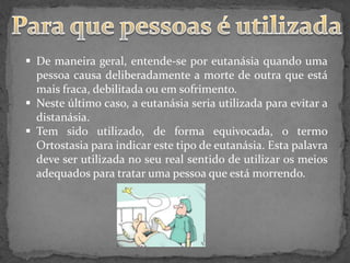  De maneira geral, entende-se por eutanásia quando uma
  pessoa causa deliberadamente a morte de outra que está
  mais fraca, debilitada ou em sofrimento.
 Neste último caso, a eutanásia seria utilizada para evitar a
  distanásia.
 Tem sido utilizado, de forma equivocada, o termo
  Ortostasia para indicar este tipo de eutanásia. Esta palavra
  deve ser utilizada no seu real sentido de utilizar os meios
  adequados para tratar uma pessoa que está morrendo.
 