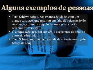  Terri Schiavo sofreu, aos 27 anos de idade, com um
  ataque cardíaco, que resultou em falta de oxigenação do
  cérebro, e, como consequência, uma severa lesão
  cerebral irreversível.
 O ataque cardíaco, por sua vez, é decorrente de anos de
  anorexia e bulimia.
 Terri Schiavo morreu com a ajuda da eutanásia em 31 de
  Março de 2005.
 