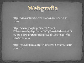 http://vida.aaldeia.net/distanasia/, 12/11/10 as
10:20

http://www.google.pt/search?hl=pt-
PT&source=hp&q=Distan%C3%A1sia&rlz=1R2AD
FA_pt-PTPT399&aq=f&aqi=&aql=&oq=&gs_rfai
12/11/10 as 11:10

http://pt.wikipedia.org/wiki/Terri_Schiavo, 19/11/
10 as 10:41
 