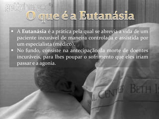  A Eutanásia é a prática pela qual se abrevia a vida de um
  paciente incurável de maneira controlada e assistida por
  um especialista (médico).
 No fundo, consiste na antecipação da morte de doentes
  incuráveis, para lhes poupar o sofrimento que eles iriam
  passar e a agonia.
 