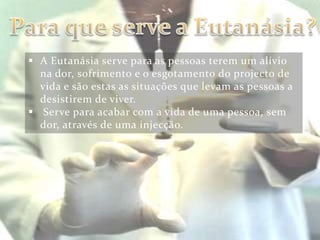  A Eutanásia serve para as pessoas terem um alívio
  na dor, sofrimento e o esgotamento do projecto de
  vida e são estas as situações que levam as pessoas a
  desistirem de viver.
 Serve para acabar com a vida de uma pessoa, sem
  dor, através de uma injecção.
 