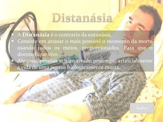  A Distanásia é o contrario da eutanásia,
 Consiste em atrasar o mais possível o momento da morte
  usando todos os meios, proporcionados. Para que o
  doente fique vivo.
 Algumas pessoas acham errado prolongar artificialmente
  a vida de uma pessoa biologicamente morta.




                                                 Índice
 