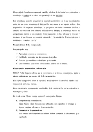 El aprendizaje basado en competencia modifica el clima de las instituciones educativas y
contribuye al cambio de la cultura de aprendizaje de una sociedad.
Este aprendizaje consiste en generar un escenario participativo en el que los estudiantes
dejan de ser meros receptores de información para pasar a ser agentes activos. Son
responsables de su propio aprendizaje, lo que genera una fuerte autonomía en ellos y
alimenta su curiosidad. Por centrarse en el desarrollo integral, el aprendizaje basado en
competencias permite a los estudiantes tomar decisiones en base a lo que ya conocen y
dominan, lo que fomenta un constante desarrollo y la adquisición de conocimientos y
habilidades. (Anónimo, 2017)
Características de las competencias
Las principales son:
 Aprendizaje mayores y comprensivos
 Habilidades generales que las personas desarrollan.
 Personas que manifiestan situaciones y escenarios
 Una comunidad que estima como cualidad valiosa del sr humano.
Competencias a desarrollar en la escuela
SEGÚN Nubia Baquero: afirma que la competencia es un tipo de conocimiento, ligada a
ciertas realizaciones que va más allá de la memorización.
Los sujetos competentes tienen la capacidad de desempeñar los diferentes ámbitos que
se desarrolla en la vida humana.
Estas competencias se desarrollan en el ámbito de la comunicación, en la sociedad en o
tecnológico y otros.
En el aula según Álvaro Lozada propone 5 competencias básicas:
1. Competencias comunicativas
Según Juliana Vélez dice que estas habilidades son específicas y fortalece la
lectura, escritura y la manera de comunicación.
2. Competencia de pensamiento
Esto consiste en la capacidad de analizar evaluar y explicar el conocimiento y su
significado.
 