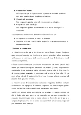 3. Competencias biofísica
Es la capacidad que se adquiere durante el proceso de formación profesional
para poder manejar algunas situaciones en lo laboral.
4. Competencia axiológica
Esta competencia permite actuar a la persona según sus principios.
5. Competencia en la tecnología
Esta competencia permite el conocimiento de las nuevas tecnologías e ir
actualizando.
Las competencias crecientemente demandadas están vinculadas con:
 La capacidad de autonomía en torno a las decisiones
 Posibilidad de pensar estratégicamente y planificar, responder creativamente a
demandas cambiantes.
Evaluación de competencias
La evaluación no es algo que se hace de una vez y se acaba para siempre. En algunos
casos, como en la escuela por ejemplo es un proceso progresivo, incluso un proceso
cotidiano, para el conocimiento de la situación actual, la toma de decisiones o para la
solución de un problema.
Conviene aclarar que medición y evaluación no se refieren a lo mismo (Brown 2000)
explica que la mediación responde únicamente a la pregunta. ¿Cuánto? Proporcionando
una ejecución de una persona sin brindar información sobre el valor de dicha ejecución,
sin embargo, cuando la medición es interpretada, se le atribuye un cierto valor. En este
punto se llega más allá de la descripción. Es así como el evaluar se intenta responder a la
pregunta: hasta qué punto es bueno.
La evaluación es uno de los componentes curriculares que permite identificar los logros
de dificultades, con el propósito de afianzarlo y superarlas con el fin de mejorar, permite
además descubrir los caminos exitosos en la búsqueda del conocimiento.
Marcos Fidel Montana afirma: el desempeño o la actuación en cualquier actividad nos
dice si alguien sabe hacer algo o si está capacitado para una tarea en particular. La
evaluación de competencias toma en cuenta criterios de desempeño, por lo que no se
compara al sujeto con otros, sino en función a si es competente o todavía no es competente
para determinada tarea o función.
 