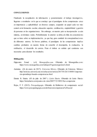 CONCLUSIONES
Finalizado la recopilación de información y posteriormente el trabajo investigativo,
llegamos a resultados en lo que se concluye que el paradigma de las competencias crece
en importancia y aplicabilidad en diversos campos, ocupando un papel cada vez más
central en la formación escolar, educación superior, certificación, empleabilidad y gestión
de personas en las organizaciones. Sin embargo, en nuestro país su incorporación es aún
mínima, en términos reales. Probablemente lo anterior se deba a la falta de conocimiento
que se tiene sobre su implementación, ya que hay gran cantidad de conceptualizaciones
de diferentes autores. En breves palabras, el paradigma de las competencias implica
cambios profundos en nuestra forma de concebir el desempeño, la evaluación, la
retribución, el desarrollo de carrera. Pone el énfasis en señalar qué conductas son
necesarias para alcanzar los resultados.
Bibliografía:
Digicentro Famal . (s.f). Monografías.com. Obtenido de Monografías.com:
https://www.monografias.com/trabajos55/gestion/gestion3.shtml
Anónimo. (26 de enero de 2017). Universia México. Obtenido de Universia México:
http://noticias.universia.net.mx/educacion/noticia/2017/01/26/1148881/importan
cia-aprendizaje-basado-competencias.html
Dennis R. Simón. (03 de julio de 2007 ). Listin Diario. Obtenido de Listin Diario:
https://listindiario.com/puntos-de-vista/2007/7/2/19052/Ser-competente
Rojas, P. T. (2015). Psicopedagogia. Obtenido de Definicion de competencia social:
https://www.psicopedagogia.com/definicion/competencia%20social
 