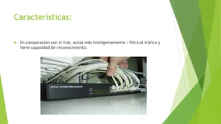 Características:
 En comparación con el hub, actúa más inteligentemente : filtra el tráfico y
tiene capacidad de reconocimiento.
 