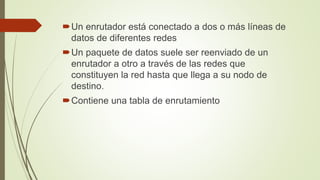 Un enrutador está conectado a dos o más líneas de
datos de diferentes redes
Un paquete de datos suele ser reenviado de un
enrutador a otro a través de las redes que
constituyen la red hasta que llega a su nodo de
destino.
Contiene una tabla de enrutamiento
 