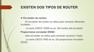 EXISTEN DOS TIPOS DE ROUTER
 Enrutador de núcleo:
El enrutador de núcleo se utiliza para conectar diferentes
ciudades.
La serie CISCO 12000 es ex. Del núcleo del enrutador.
Proporcionar enrutador EDGE:
este enrutador se utiliza para conectar usuarios / hosts.
La serie CISCO 7600 es ex. De proporcionar enrutador
EDGE.
 
