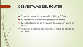 DESVENTAJAS DEL ROUTER
 El enrutador es más caro que Hub, Bridge & Switch.
 El Router sólo funciona con protocolo enrutable.
 Las actualizaciones de enrutamiento consumen ancho de
banda.
 Aumentar la latencia debido al mayor grado de filtrado de
paquetes.
 
