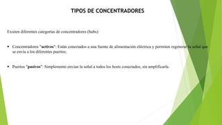 TIPOS DE CONCENTRADORES
Existen diferentes categorías de concentradores (hubs):
 Concentradores "activos": Están conectados a una fuente de alimentación eléctrica y permiten regenerar la señal que
se envía a los diferentes puertos;
 Puertos "pasivos": Simplemente envían la señal a todos los hosts conectados, sin amplificarla.
 