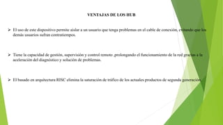 VENTAJAS DE LOS HUB
 El uso de este dispositivo permite aislar a un usuario que tenga problemas en el cable de conexión, evitando que los
demás usuarios sufran contratiempos.
 Tiene la capacidad de gestión, supervisión y control remoto ,prolongando el funcionamiento de la red gracias a la
aceleración del diagnóstico y solución de problemas.
 El basado en arquitectura RISC elimina la saturación de tráfico de los actuales productos de segunda generación.
 