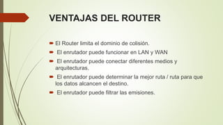VENTAJAS DEL ROUTER
 El Router limita el dominio de colisión.
 El enrutador puede funcionar en LAN y WAN
 El enrutador puede conectar diferentes medios y
arquitecturas.
 El enrutador puede determinar la mejor ruta / ruta para que
los datos alcancen el destino.
 El enrutador puede filtrar las emisiones.
 