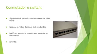 Conmutador o switch:
 Dispositivo que permite la interconexión de redes
locales
 fracciona la red en dominios independientes.
 función es segmentar una red para aumentar su
rendimiento.
 (8puertos)
 