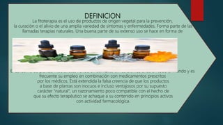 DEFINICION
La fitoterapia es el uso de productos de origen vegetal para la prevención,
la curación o el alivio de una amplia variedad de síntomas y enfermedades. Forma parte de las
llamadas terapias naturales. Una buena parte de su extenso uso se hace en forma de
El consumo de plantas medicinales ha ido en aumento en los últimos años en todo el mundo y es
frecuente su empleo en combinación con medicamentos prescritos
por los médicos. Está extendida la falsa creencia de que los productos
a base de plantas son inocuos e incluso ventajosos por su supuesto
carácter "natural", un razonamiento poco compatible con el hecho de
que su efecto terapéutico se achaque a su contenido en principios activos
con actividad farmacológica.
 
