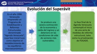En el año 1996
Venezuela
emprendió un
Programa de
Estabilización y
Reformas
Estructurales
denominado
"Agenda Venezuela",
cuya fase inicial tuvo
como objetivo el
restablecimiento de
los equilibrios
macroeconómicos.
Se produce una
severa contracción
de la economía y
caída del ingreso y un
deterioro en las
condiciones de vida
de sectores más
vulnerables.
La fase final de la
Agenda Venezuela
contempló el inicio
de una serie de
medidas de reforma
estructural, tales
como la privatización
de FOGADE.
Evolución del Superávit
 