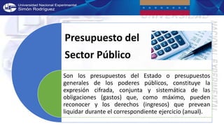 Presupuesto del
Sector Público
Son los presupuestos del Estado o presupuestos
generales de los poderes públicos, constituye la
expresión cifrada, conjunta y sistemática de las
obligaciones (gastos) que, como máximo, pueden
reconocer y los derechos (ingresos) que prevean
liquidar durante el correspondiente ejercicio (anual).
 