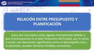RELACIÓN ENTRE PRESUPUESTO Y
PLANIFICACIÓN
Estos dos conceptos están ligados íntimamente debido a
que el presupuesto es el plan financiero del Estado, por lo tanto
si existe una desviación significativa entre el desempeño real y
el planeado, pueden tomarse medidas correctivas.
 