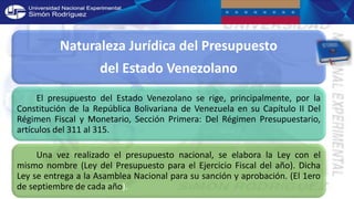 Naturaleza Jurídica del Presupuesto
del Estado Venezolano
El presupuesto del Estado Venezolano se rige, principalmente, por la
Constitución de la República Bolivariana de Venezuela en su Capítulo II Del
Régimen Fiscal y Monetario, Sección Primera: Del Régimen Presupuestario,
artículos del 311 al 315.
Una vez realizado el presupuesto nacional, se elabora la Ley con el
mismo nombre (Ley del Presupuesto para el Ejercicio Fiscal del año). Dicha
Ley se entrega a la Asamblea Nacional para su sanción y aprobación. (El 1ero
de septiembre de cada año).
 