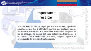 Importante
resaltar
Articulo 313: Estado se regirá por un presupuesto aprobado
anualmente por ley. Si el Poder Ejecutivo, por cualquier causa,
no hubiese presentado a la Asamblea Nacional el proyecto de
ley de presupuesto dentro del plazo establecido legalmente, o
el mismo fuere rechazado por ésta, seguirá vigente el
presupuesto del ejercicio fiscal en curso.
 