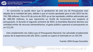 En conclusión se puede decir que la aprobación de esta Ley de Presupuesto esta
alejada de la realidad del país, debido a que el monto aprobado para el año 2015 fue Bs.
741.708 millones. Para el 01 de junio de 2015 ya se han aprobado créditos adicionales por
Bs. 408.292 millones, lo que representa un 55,6% de incremento con respecto al
presupuesto. Si durante el segundo semestre de 2015, la Asamblea Nacional decreta una
cantidad similar de recursos extraordinarios, el gasto público superaría al presupuesto en
un 111,2%.
Esto simplemente nos indica que el Presupuesto Nacional, fue calculado erradamente
a pesar de la experiencia del año 2014, cuando se supero el estimado en un 107,5%
Fuente: ODH Grupo Consultor
 