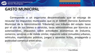 GASTO MUNICIPAL
Corresponde a un organismo descentralizado que se encarga de
recaudar los impuestos municipales que es el SAMAT (Servicio Autónomo
Municipal de la Administración Tributaria), son tributos del estado: tasas
por el uso de sus bienes o servicios, tasas administrativas por licencias o
autorizaciones, impuestos sobre actividades económicas de industria,
comercio, servicios o de índole similar, impuesto sobre inmuebles urbanos,
vehículos, espectáculos públicos, juegos y apuestas licitas, propaganda y
publicidad comercial entre otros.
Frías Silfredo
 