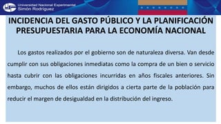 INCIDENCIA DEL GASTO PÚBLICO Y LA PLANIFICACIÓN
PRESUPUESTARIA PARA LA ECONOMÍA NACIONAL
Los gastos realizados por el gobierno son de naturaleza diversa. Van desde
cumplir con sus obligaciones inmediatas como la compra de un bien o servicio
hasta cubrir con las obligaciones incurridas en años fiscales anteriores. Sin
embargo, muchos de ellos están dirigidos a cierta parte de la población para
reducir el margen de desigualdad en la distribución del ingreso.
 