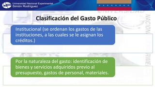 Clasificación del Gasto Público
Institucional (se ordenan los gastos de las
instituciones, a las cuales se le asignan los
créditos.)
Por la naturaleza del gasto: identificación de
bienes y servicios adquiridos previo al
presupuesto, gastos de personal, materiales.
 