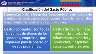 Clasificación del Gasto Público
Económica: ordena los gastos de acuerdo a la estructura de
cuentas nacionales para poder acoplar los mismos, analiza
la economía nacional. Esta se subdivide en:
Gastos corrientes: son todas
las sumas de dinero de los
poderes, empresas, que
requieren para la operación
de sus programas.
Gastos de Capital: hace
referencia a todas las
infraestructuras social y
productiva, hospitales,
escuelas, universidades.
 