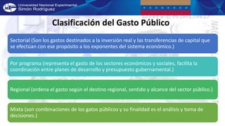 Clasificación del Gasto Público
Sectorial (Son los gastos destinados a la inversión real y las transferencias de capital que
se efectúan con ese propósito a los exponentes del sistema económico.)
Por programa (representa el gasto de los sectores económicos y sociales, facilita la
coordinación entre planes de desarrollo y presupuesto gubernamental.)
Regional (ordena el gasto según el destino regional, sentido y alcance del sector público.)
Mixta (son combinaciones de los gatos públicos y su finalidad es el análisis y toma de
decisiones.)
 