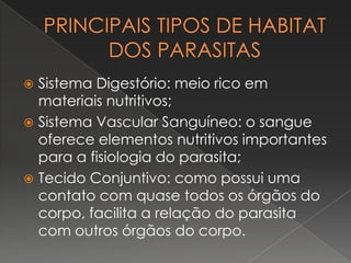 Sistema Digestório: meio rico em
  materiais nutritivos;
 Sistema Vascular Sanguíneo: o sangue
  oferece elementos nutritivos importantes
  para a fisiologia do parasita;
 Tecido Conjuntivo: como possui uma
  contato com quase todos os órgãos do
  corpo, facilita a relação do parasita
  com outros órgãos do corpo.
 