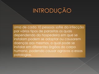 Uma de cada 10 pessoas sofre da infecção
por vários tipos de parasitas os quais
dependendo do hospedeiro em que se
instalam podem se adaptar ou causarem
doenças aos mesmos, o qual pode se
instalar em diferentes órgãos do corpo
humano, podendo causar agravos a essas
patologias.
 