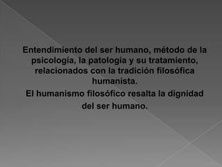 Entendimiento del ser humano, método de la
  psicología, la patología y su tratamiento,
   relacionados con la tradición filosófica
                  humanista.
 El humanismo filosófico resalta la dignidad
               del ser humano.
 
