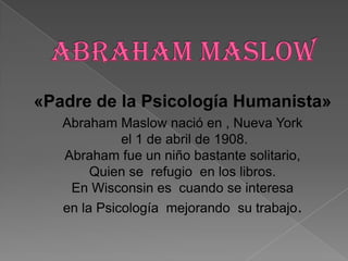 «Padre de la Psicología Humanista»
   Abraham Maslow nació en , Nueva York
             el 1 de abril de 1908.
   Abraham fue un niño bastante solitario,
        Quien se refugio en los libros.
    En Wisconsin es cuando se interesa
   en la Psicología mejorando su trabajo.
 