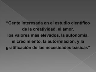 “Gente interesada en el estudio científico
         de la creatividad, el amor,
 los valores más elevados, la autonomía,
   el crecimiento, la autorrelación, y la
gratificación de las necesidades básicas”
 