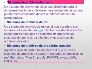 •
Un sistema de archivo de disco está diseñado para el
almacenamiento de archivos en una unidad de disco, que
puede estar conectada directa o indirectamente a la
computadora.
•
Un sistema de archivos de red es el que accede a sus
archivos a través de una red. Dentro de esta clasificación
encontramos dos tipos de sistemas de archivos: los
sistemas de archivos distribuidos y los sistemas de
archivos paralelos .
•
Aquellos tipos de sistemas de archivos que no son ni
sistemas de archivos de disco, ni sistemas de archivos de
red. Ejemplos: (Plan 9), procfs, ROMFS, swap, wikifs,
LUFS, etc.

 