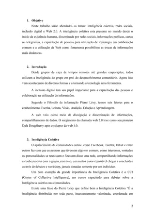 1. Objetivo
       Neste trabalho serão abordados os temas: inteligência coletiva, redes sociais,
inclusão digital e Web 2.0. A inteligência coletiva esta presente no mundo desde o
inicio da existência humana, disseminada por redes sociais, informações publicas, cartas
ou telegramas, a capacitação de pessoas para utilização de tecnologia em colaboração
comum e a utilização da Web como ferramenta possibilitou as trocas de informações
mais dinâmicas.



   2. Introdução
       Desde grupos de caça de tempos remotos até grandes corporações, todos
utilizam a inteligência do grupo em prol do desenvolvimento comunitário. Agora isso
vem acontecendo de diversas formas e a tornando a tecnologia uma ferramenta.

       A inclusão digital tem seu papel importante para a capacitação das pessoas e
colaboração na utilização de informações.

       Segundo o Filosofo da informação Pierre Lévy, temos seis fatores para o
conhecimento. Escrita, Leitura, Visão, Audição, Criação e Aprendizagem.

       A web veio como meio de divulgação e disseminação de informações,
compartilhamento de dados. O surgimento da chamada web 2.0 teve como seu pioneiro
Dale Doughherty apos o colapso da web 1.0.



   3. Inteligência Coletiva
       O aparecimento de comunidades online, como Facebook, Twitter, Orkut e entre
outros fez com que as pessoas que tivessem algo em comum, como interesses, vontades
ou personalidades se reunissem e fizessem disso uma rede, compartilhando informações
e conhecimento com o grupo, com isso, em muitos casos é possível chegar a conclusões
através de debates e workshop, jamais tomadas somente por um individuo.
       Um bom exemplo da grande importância da Inteligência Coletiva é o CCI
(Center of Collective Intelligence), um centro capacitado para debater sobre a
Inteligência coletiva nas comunidades.
       Existe uma frase do Pierre Lévy que define bem a Inteligência Coletiva “É a
inteligência distribuída por toda parte, incessantemente valorizada, coordenada em


                                                                                      2
 
