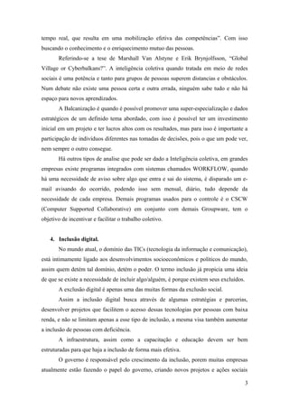 tempo real, que resulta em uma mobilização efetiva das competências”. Com isso
buscando o conhecimento e o enriquecimento mutuo das pessoas.
       Referindo-se a tese de Marshall Van Alstyne e Erik Brynjolfsson, “Global
Village or Cyberbalkans?”. A inteligência coletiva quando tratada em meio de redes
sociais é uma potência e tanto para grupos de pessoas superem distancias e obstáculos.
Num debate não existe uma pessoa certa e outra errada, ninguém sabe tudo e não há
espaço para novos aprendizados.
       A Balcanização é quando é possível promover uma super-especialização e dados
estratégicos de um definido tema abordado, com isso é possível ter um investimento
inicial em um projeto e ter lucros altos com os resultados, mas para isso é importante a
participação de indivíduos diferentes nas tomadas de decisões, pois o que um pode ver,
nem sempre o outro consegue.
       Há outros tipos de analise que pode ser dado a Inteligência coletiva, em grandes
empresas existe programas integrados com sistemas chamados WORKFLOW, quando
há uma necessidade de aviso sobre algo que entra e sai do sistema, é disparado um e-
mail avisando do ocorrido, podendo isso sem mensal, diário, tudo depende da
necessidade de cada empresa. Demais programas usados para o controle é o CSCW
(Computer Supported Collaborative) em conjunto com demais Groupware, tem o
objetivo de incentivar e facilitar o trabalho coletivo.


   4. Inclusão digital.
       No mundo atual, o domínio das TICs (tecnologia da informação e comunicação),
está intimamente ligado aos desenvolvimentos socioeconômicos e políticos do mundo,
assim quem detém tal domínio, detém o poder. O termo inclusão já propicia uma ideia
de que se existe a necessidade de incluir algo/alguém, é porque existem seus excluídos.
       A exclusão digital é apenas uma das muitas formas da exclusão social.
       Assim a inclusão digital busca através de algumas estratégias e parcerias,
desenvolver projetos que facilitem o acesso dessas tecnologias por pessoas com baixa
renda, e não se limitam apenas a esse tipo de inclusão, a mesma visa também aumentar
a inclusão de pessoas com deficiência.
       A infraestrutura, assim como a capacitação e educação devem ser bem
estruturadas para que haja a inclusão de forma mais efetiva.
       O governo é responsável pelo crescimento da inclusão, porem muitas empresas
atualmente estão fazendo o papel do governo, criando novos projetos e ações sociais

                                                                                          3
 