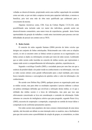 voltadas ao desenvolvimento, propiciando assim uma melhor capacitação da sociedade
como um todo, se por um lado a empresa investe para capacitar indivíduos, a mesma se
beneficia, pois terá uma mão de obra mais qualificada que colaborará para o
crescimento da mesma.
       Algumas iniciativas como, CDI, Casa da Cultura Digital, C.E.S.A.R, estão
possibilitando uma inclusão cada vez maior dos indivíduos, gerando assim um
desenvolvimento comunitário, uma maior troca de experiências, gerando desta forma
oportunidades de geração de trabalhos e renda antes inexistentes para pessoas com tais
dificuldades de possuir um contato com as TICS.


   5. Redes Sociais
       O conceito de redes segundo Santana (2004) provém do latim retiolus que
designa um conjunto de linhas entrelaçadas. Relacionando esta visão com as relações
sociais, os nós (o encontro entre as linhas) seriam as pessoas ou as organizações e as
linhas seriam os dados ou informações enviados por meio de redes sociais. Lembrando
que as redes sociais estão inseridas no conceito de mídias sociais, que representam o
espaço onde ocorre o compartilhamento de informações, opiniões, experiências etc.
       Segundo o sociólogo Castells (2005), a sociedade passa por uma fase em que a
essência da produtividade e do poder reside no conhecimento e na informação, visto isto
as redes sociais entram como grande influenciador para a atual realidade, pois nunca
houve tamanho interesse e convergência de opiniões sobre o valor da informação e do
conhecimento.
       De acordo com Deltina Hay (2009), qualquer pessoa ou organização pode usar
as mídias sociais, mas para obter os resultados esperados é preciso elaborar e colocar
em prática estratégias definidas que envolvam a utilização destas mídias, se vê que a
utilidade das mídias sociais é a troca de informações, mas para que isso seja
efetivamente concretizado se leva em consideração o conteúdo da informação. Então
entramos no conceito de inteligência coletiva que para progredir, segundo Pierre Lévy
(2002), necessita de cooperação e competição, cooperação no sentido de trocar idéias e
competição no de confrontar pensamentos opostos.
       Em redes sociais mais populares são mais comuns à demonstração de uma única
opinião, não havendo um debate ou uma interação entre os usuários, mas a facilitadores
para que isto ocorra como a possibilidade de criação de grupos, os comentários, os chats


                                                                                      4
 