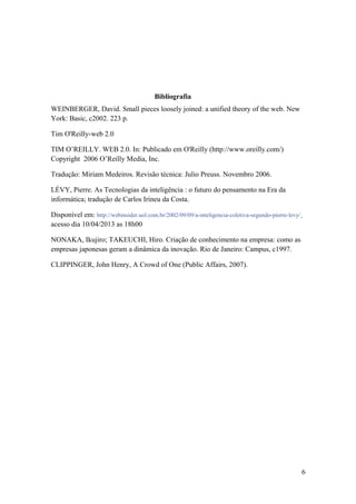 Bibliografia
WEINBERGER, David. Small pieces loosely joined: a unified theory of the web. New
York: Basic, c2002. 223 p.

Tim O'Reilly-web 2.0

TIM O’REILLY. WEB 2.0. In: Publicado em O'Reilly (http://www.oreilly.com/)
Copyright 2006 O’Reilly Media, Inc.

Tradução: Miriam Medeiros. Revisão técnica: Julio Preuss. Novembro 2006.

LÉVY, Pierre. As Tecnologias da inteligência : o futuro do pensamento na Era da
informática; tradução de Carlos Irineu da Costa.

Disponível em: http://webinsider.uol.com.br/2002/09/09/a-inteligencia-coletiva-segundo-pierre-levy/
acesso dia 10/04/2013 as 18h00

NONAKA, Ikujiro; TAKEUCHI, Hiro. Criação de conhecimento na empresa: como as
empresas japonesas geram a dinâmica da inovação. Rio de Janeiro: Campus, c1997.

CLIPPINGER, John Henry, A Crowd of One (Public Affairs, 2007).




                                                                                                      6
 