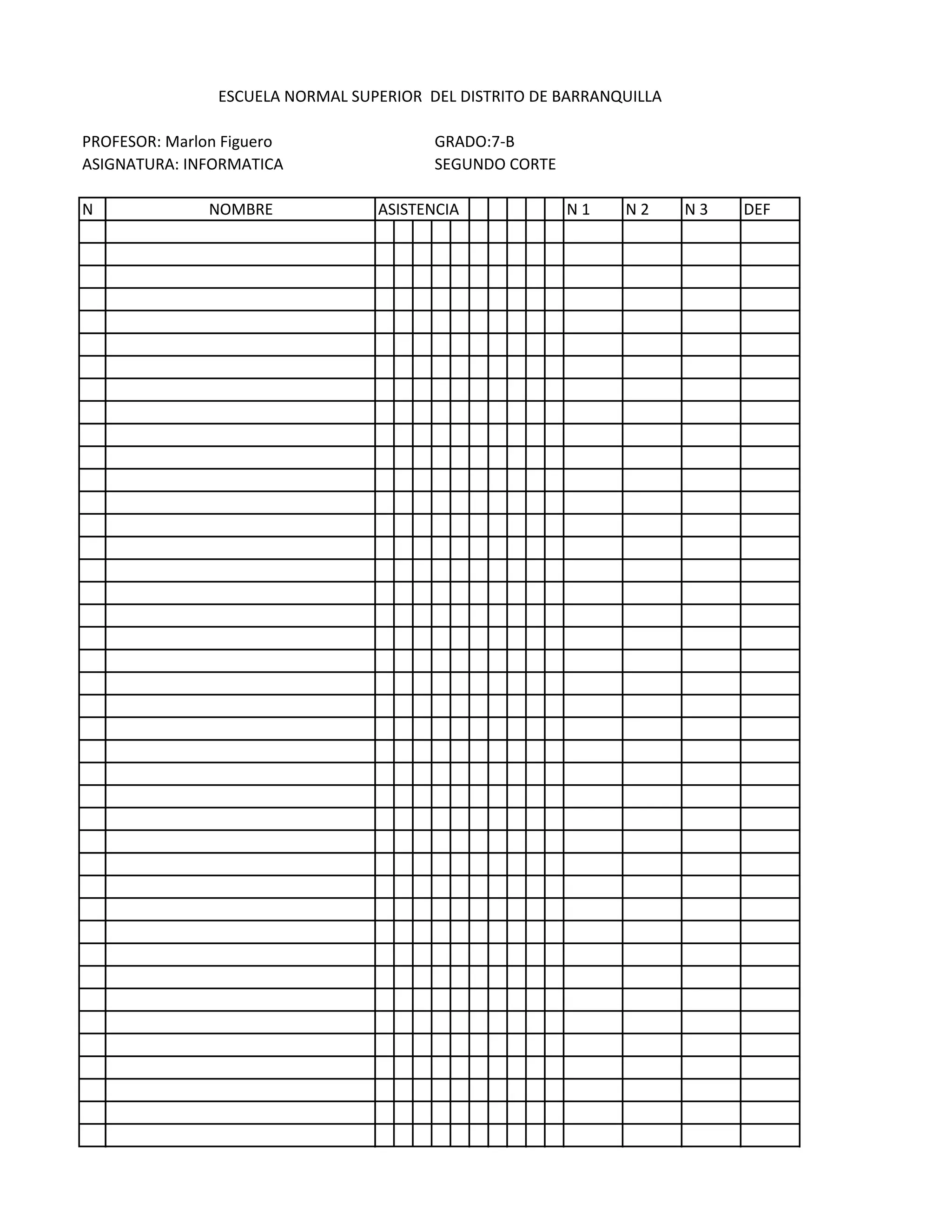 ESCUELA NORMAL SUPERIOR DEL DISTRITO DE BARRANQUILLA

PROFESOR: Marlon Figuero                 GRADO:7-B
ASIGNATURA: INFORMATICA                  SEGUNDO CORTE

N              NOMBRE             ASISTENCIA             N1    N2      N3   DEF
 