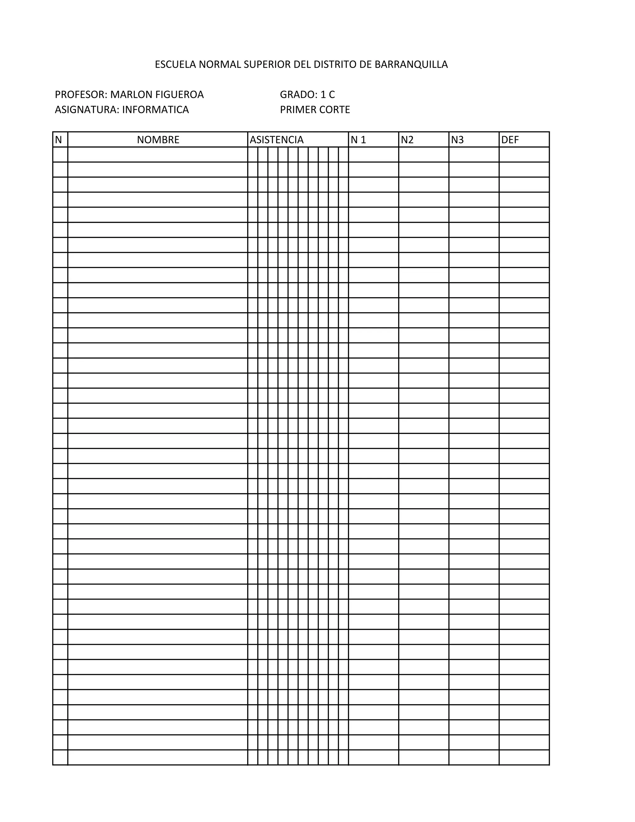 ESCUELA NORMAL SUPERIOR DEL DISTRITO DE BARRANQUILLA

PROFESOR: MARLON FIGUEROA             GRADO: 1 C
ASIGNATURA: INFORMATICA               PRIMER CORTE

N            NOMBRE             ASISTENCIA           N1    N2          N3   DEF
 