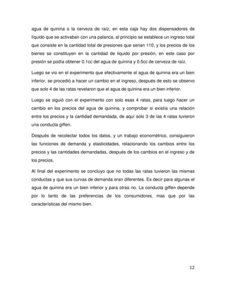agua   de  quinina  o  la   cerveza  de  raíz,  en   esta  caja  hay dos dispensadores de 
líquido que se activaban con una palanca, al principio se establece un ingreso total 
que consiste en la cantidad total de presiones que serian 110, y los precios de los 
bienes   se   constituyen   en   la   cantidad   de   liquido   por   presión,   en   este   caso   por 
presión se podía obtener 0.1cc del agua de quinina y 0.5cc de cerveza de raíz. 

Luego se vio en el experimento que efectivamente el agua de quinina era un bien 
inferior, se procedió a hacer un cambio en el ingreso, después de esto se observo 
que solo 4 de las ratas revelaron que el agua de quinina era un bien inferior.

Luego se siguió con el experimento con solo esas 4 ratas, para luego hacer un 
cambio en los precios del agua de quinina, y comprobar si existía una relación 
entre los precios y la cantidad demandada, de aquí solo 3 de las 4 ratas tuvieron 
una conducta giffen.

Después de recolectar todos los datos, y un trabajo econométrico, consiguieron 
las   funciones   de   demanda   y   elasticidades,   relacionando   los   cambios   entre   los 
precios y las cantidades demandadas, después de los cambios en el ingreso y de 
los precios.

Al final del experimento se concluyo que no todas las ratas tuvieron las mismas 
conductas y que sus curvas de demanda eran diferentes. Es decir para algunas el 
agua de quinina era un bien inferior y para otras no. La conducta giffen depende 
por   lo   tanto   de   las   preferencias   de   los   consumidores,   mas   que   por   las 
características del mismo bien.




                                                                                                   12
 